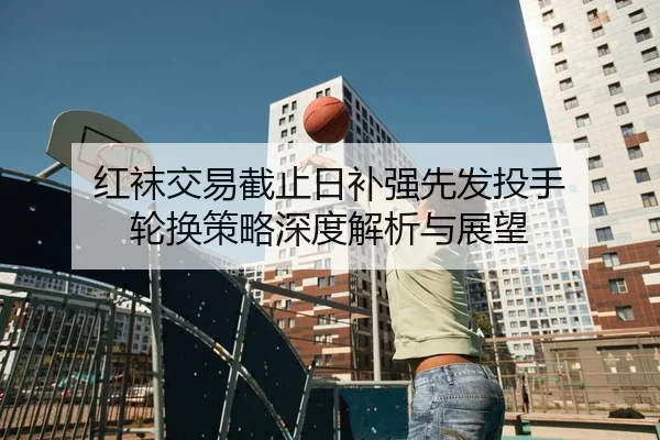 红袜交易截止日补强先发投手 轮换策略深度解析与展望
